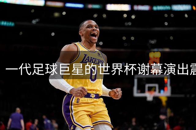 一代足球巨星的世界杯谢幕演出震撼足坛
