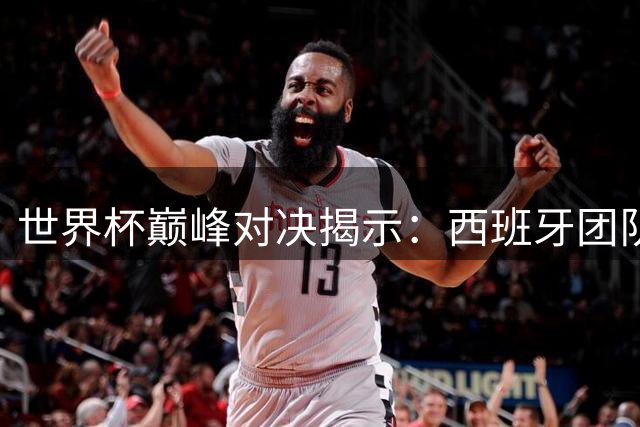 世界杯巅峰对决揭示：西班牙团队足球如何破解巨星依赖症
