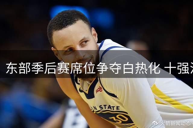 东部季后赛席位争夺白热化 十强混战恐有两队提前出局