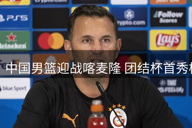 中国男篮迎战喀麦隆 团结杯首秀检验郭士强执教能力