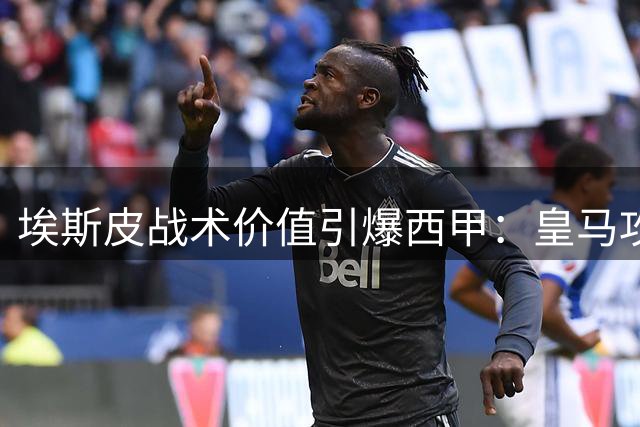 埃斯皮战术价值引爆西甲：皇马攻防升级暗藏巴萨破局良机
