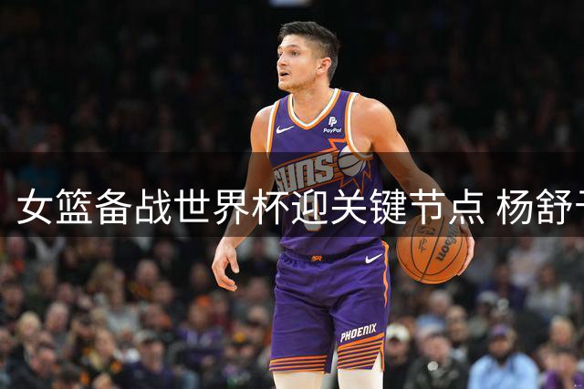 女篮备战世界杯迎关键节点 杨舒予归队在即 WNBA双星归期待定