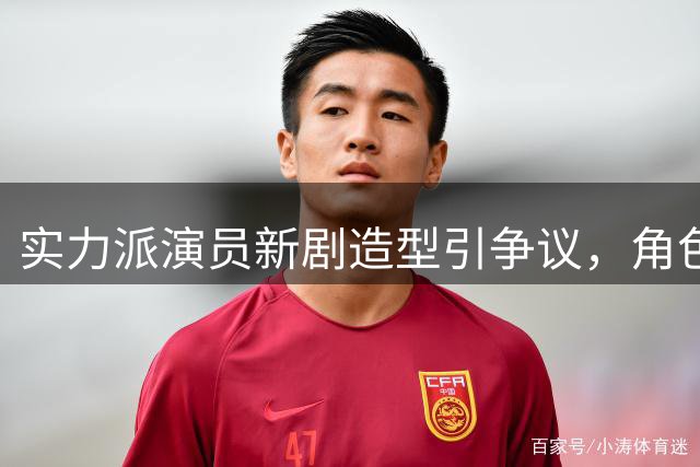 实力派演员新剧造型引争议，角色适配度成焦点