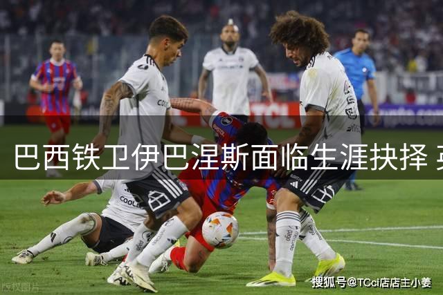 巴西铁卫伊巴涅斯面临生涯抉择 英超沙特两强争夺战白热化