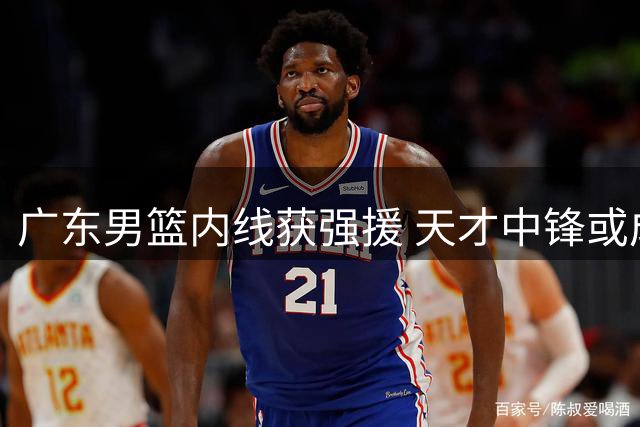 广东男篮内线获强援 天才中锋或成争冠关键拼图