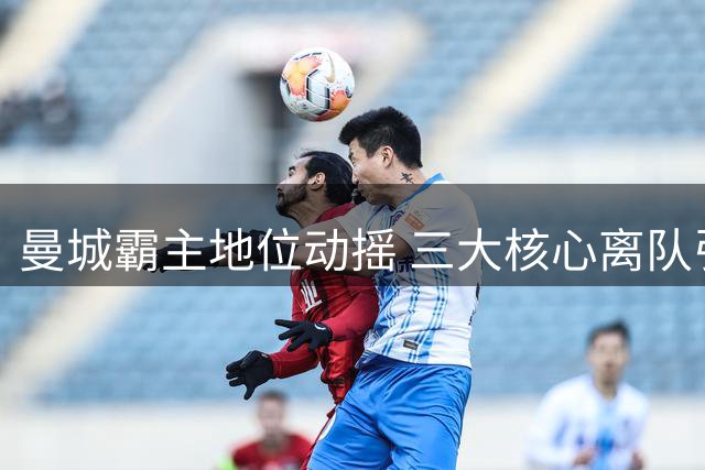 曼城霸主地位动摇 三大核心离队引发危机