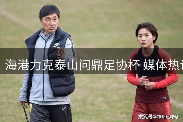 海港力克泰山问鼎足协杯 媒体热议中超双冠王亚冠前景