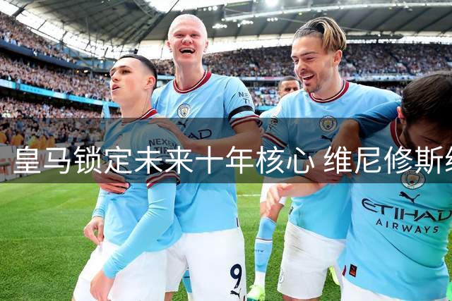 皇马锁定未来十年核心 维尼修斯续约至2032年粉碎阿森纳引援计划