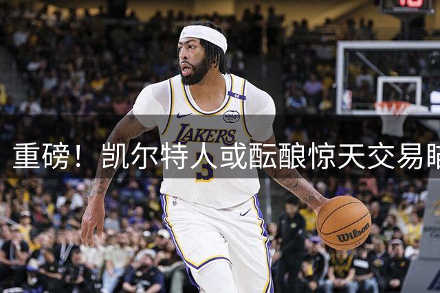 重磅！凯尔特人或酝酿惊天交易瞄准勇士当家球星