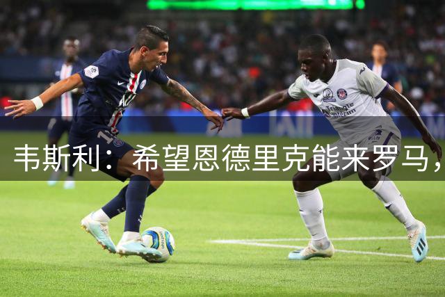 韦斯利：希望恩德里克能来罗马，但他知道怎么做对自己最有利