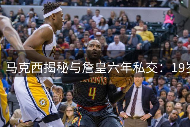 马克西揭秘与詹皇六年私交：19岁结缘见证巨星谦逊本质