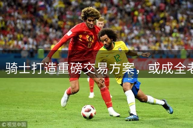 骑士打造重磅交易方案，或成全老鹰队先签后换新选择