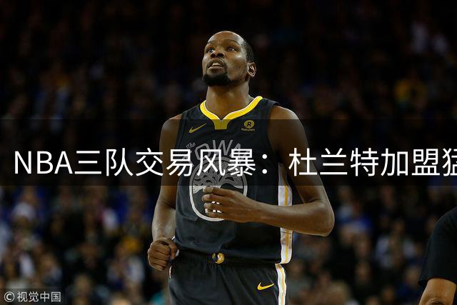 NBA三队交易风暴：杜兰特加盟猛龙联手伦纳德方案引发联盟震动